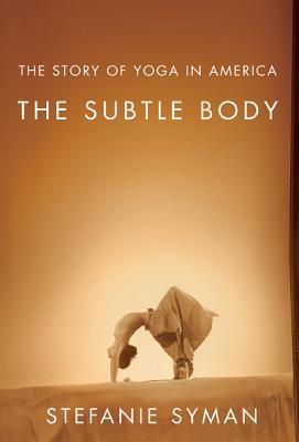 The Subtle Body The Story of Yoga in America - Stefanie Syman Author 