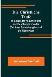 Die Christliche Taufe im Lichte der hl Schrift und der Geschichte von der Zeit ihrer Entstehung bis 