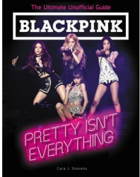 Blackpink Pretty Isn t Everything the Ultimate Unofficial Guide - Cara J Stevens Author 