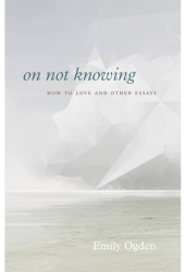On Not Knowing How to Love and Other Essays - Emily Ogden Author 