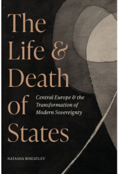 The Life and Death of States Central Europe and the Transformation of Modern Sovereignty - Natasha Wh 