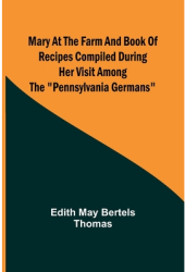 Mary at the Farm and Book of Recipes Compiled During Her Visit Among the Pennsylvania Germans - Edith 