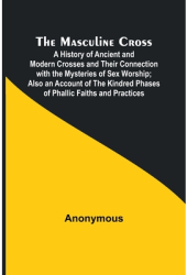 The Masculine Cross A History of Ancient and Modern Crosses and Their Connection with the Mysteries o 